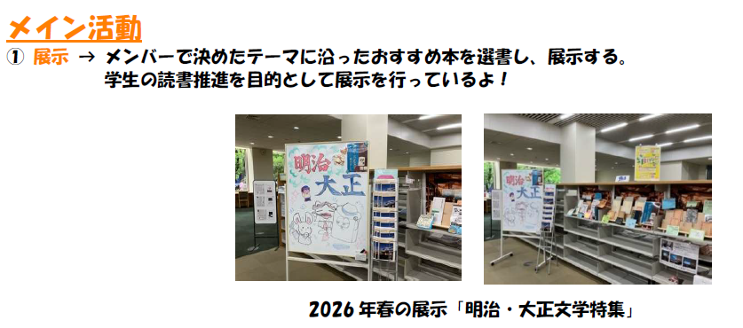 メイン活動　1，展示について。メンバーで決めたテーマに沿ったおすすめ本を選書し、展示する。 学生の読書推進を目的として展示を行っているよ。写真は2026年春の展示、明治・大正文学特集
